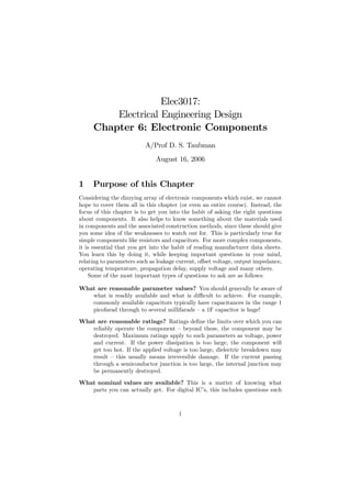 Elec3017:
         Electrical Engineering Design
     Chapter 6: Electronic Components
                          A/Prof D. S. Taubman
                              August 16, 2006


1    Purpose of this Chapter
Considering the dizzying array of electronic components which exist, we cannot
hope to cover them all in this chapter (or even an entire course). Instead, the
focus of this chapter is to get you into the habit of asking the right questions
about components. It also helps to know something about the materials used
in components and the associated construction methods, since these should give
you some idea of the weaknesses to watch out for. This is particularly true for
simple components like resistors and capacitors. For more complex components,
it is essential that you get into the habit of reading manufacturer data sheets.
You learn this by doing it, while keeping important questions in your mind,
relating to parameters such as leakage current, oﬀset voltage, output impedance,
operating temperature, propagation delay, supply voltage and many others.
    Some of the most important types of questions to ask are as follows:

What are reasonable parameter values? You should generally be aware of
   what is readily available and what is diﬃcult to achieve. For example,
   commonly available capacitors typically have capacitances in the range 1
   picofarad through to several millifarads — a 1F capacitor is huge!
What are reasonable ratings? Ratings deﬁne the limits over which you can
   reliably operate the component — beyond these, the component may be
   destroyed. Maximum ratings apply to such parameters as voltage, power
   and current. If the power dissipation is too large, the component will
   get too hot. If the applied voltage is too large, dielectric breakdown may
   result — this usually means irreversible damage. If the current passing
   through a semiconductor junction is too large, the internal junction may
   be permanently destroyed.
What nominal values are available? This is a matter of knowing what
   parts you can actually get. For digital IC’s, this includes questions such



                                       1
 