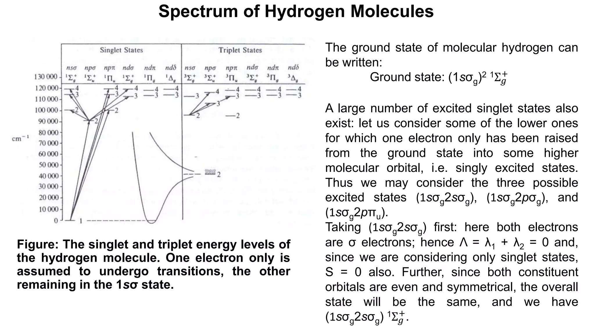 Spectrum of Hydrogen Molecules
Figure: The singlet and triplet energy levels of
the hydrogen molecule. One electron only is
assumed to undergo transitions, the other
remaining in the 1sσ state.
The ground state of molecular hydrogen can
be written:
Ground state: (1sσg)2 1Σ𝑔
+
A large number of excited singlet states also
exist: let us consider some of the lower ones
for which one electron only has been raised
from the ground state into some higher
molecular orbital, i.e. singly excited states.
Thus we may consider the three possible
excited states (1sσg2sσg), (1sσg2pσg), and
(1sσg2pπu).
Taking (1sσg2sσg) first: here both electrons
are σ electrons; hence Λ = λ1 + λ2 = 0 and,
since we are considering only singlet states,
S = 0 also. Further, since both constituent
orbitals are even and symmetrical, the overall
state will be the same, and we have
(1sσg2sσg) 1Σ𝑔
+
.
 