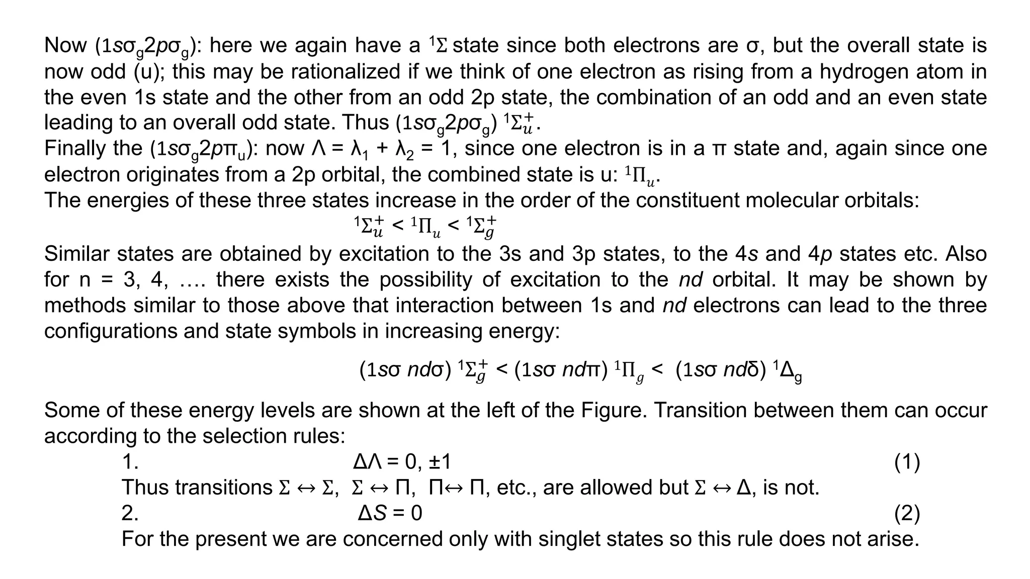 Now (1sσg2pσg): here we again have a 1Σ state since both electrons are σ, but the overall state is
now odd (u); this may be rationalized if we think of one electron as rising from a hydrogen atom in
the even 1s state and the other from an odd 2p state, the combination of an odd and an even state
leading to an overall odd state. Thus (1sσg2pσg) 1Σ𝑢
+.
Finally the (1sσg2pπu): now Λ = λ1 + λ2 = 1, since one electron is in a π state and, again since one
electron originates from a 2p orbital, the combined state is u: 1Π𝑢.
The energies of these three states increase in the order of the constituent molecular orbitals:
1Σ𝑢
+ < 1Π𝑢 < 1Σ𝑔
+
Similar states are obtained by excitation to the 3s and 3p states, to the 4s and 4p states etc. Also
for n = 3, 4, …. there exists the possibility of excitation to the nd orbital. It may be shown by
methods similar to those above that interaction between 1s and nd electrons can lead to the three
configurations and state symbols in increasing energy:
(1sσ ndσ) 1Σ𝑔
+ < (1sσ ndπ) 1Π𝑔 < (1sσ ndδ) 1Δg
Some of these energy levels are shown at the left of the Figure. Transition between them can occur
according to the selection rules:
1. ΔΛ = 0, ±1 (1)
Thus transitions Σ ↔ Σ, Σ ↔ Π, Π↔ Π, etc., are allowed but Σ ↔ Δ, is not.
2. ΔS = 0 (2)
For the present we are concerned only with singlet states so this rule does not arise.
 