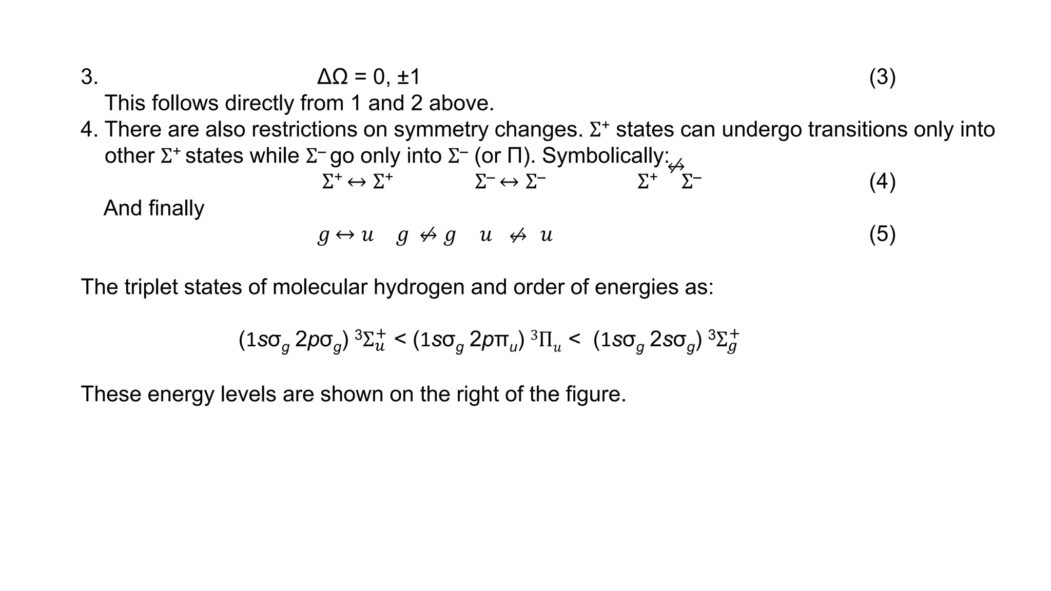 3. ΔΩ = 0, ±1 (3)
This follows directly from 1 and 2 above.
4. There are also restrictions on symmetry changes. Σ+ states can undergo transitions only into
other Σ+ states while Σ‒ go only into Σ‒ (or Π). Symbolically:
Σ+ ↔ Σ+ Σ‒ ↔ Σ‒ Σ+ Σ‒ (4)
And finally
𝑔 ↔ 𝑢 𝑔 𝑔 𝑢 𝑢 (5)
The triplet states of molecular hydrogen and order of energies as:
(1sσg 2pσg) 3Σ𝑢
+ < (1sσg 2pπu) 3Π𝑢 < (1sσg 2sσg) 3Σ𝑔
+
These energy levels are shown on the right of the figure.
⁄
↔
⁄
↔ ⁄
↔
 