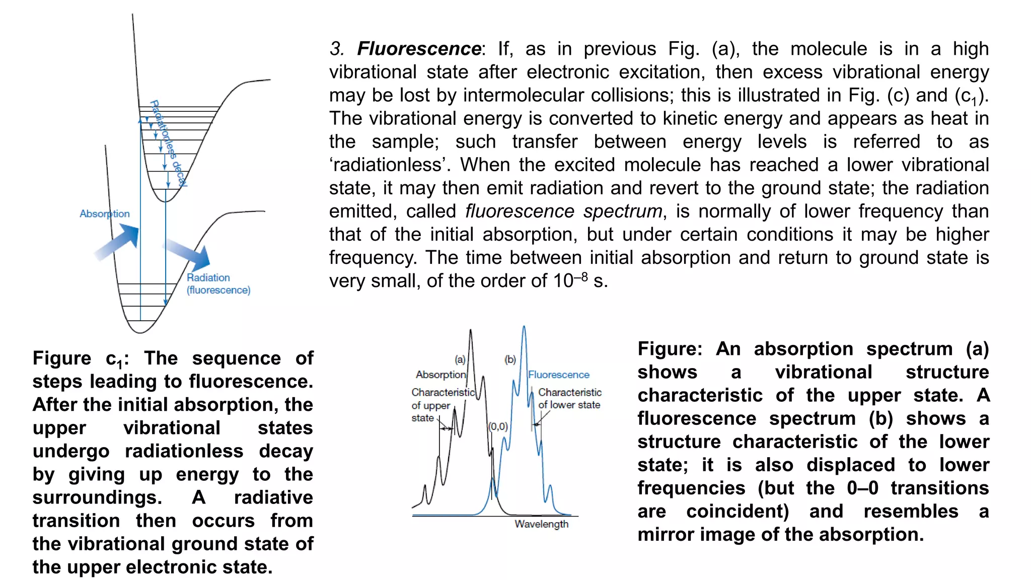 Figure c1: The sequence of
steps leading to fluorescence.
After the initial absorption, the
upper vibrational states
undergo radiationless decay
by giving up energy to the
surroundings. A radiative
transition then occurs from
the vibrational ground state of
the upper electronic state.
3. Fluorescence: If, as in previous Fig. (a), the molecule is in a high
vibrational state after electronic excitation, then excess vibrational energy
may be lost by intermolecular collisions; this is illustrated in Fig. (c) and (c1).
The vibrational energy is converted to kinetic energy and appears as heat in
the sample; such transfer between energy levels is referred to as
‘radiationless’. When the excited molecule has reached a lower vibrational
state, it may then emit radiation and revert to the ground state; the radiation
emitted, called fluorescence spectrum, is normally of lower frequency than
that of the initial absorption, but under certain conditions it may be higher
frequency. The time between initial absorption and return to ground state is
very small, of the order of 10‒8 s.
Figure: An absorption spectrum (a)
shows a vibrational structure
characteristic of the upper state. A
fluorescence spectrum (b) shows a
structure characteristic of the lower
state; it is also displaced to lower
frequencies (but the 0–0 transitions
are coincident) and resembles a
mirror image of the absorption.
 