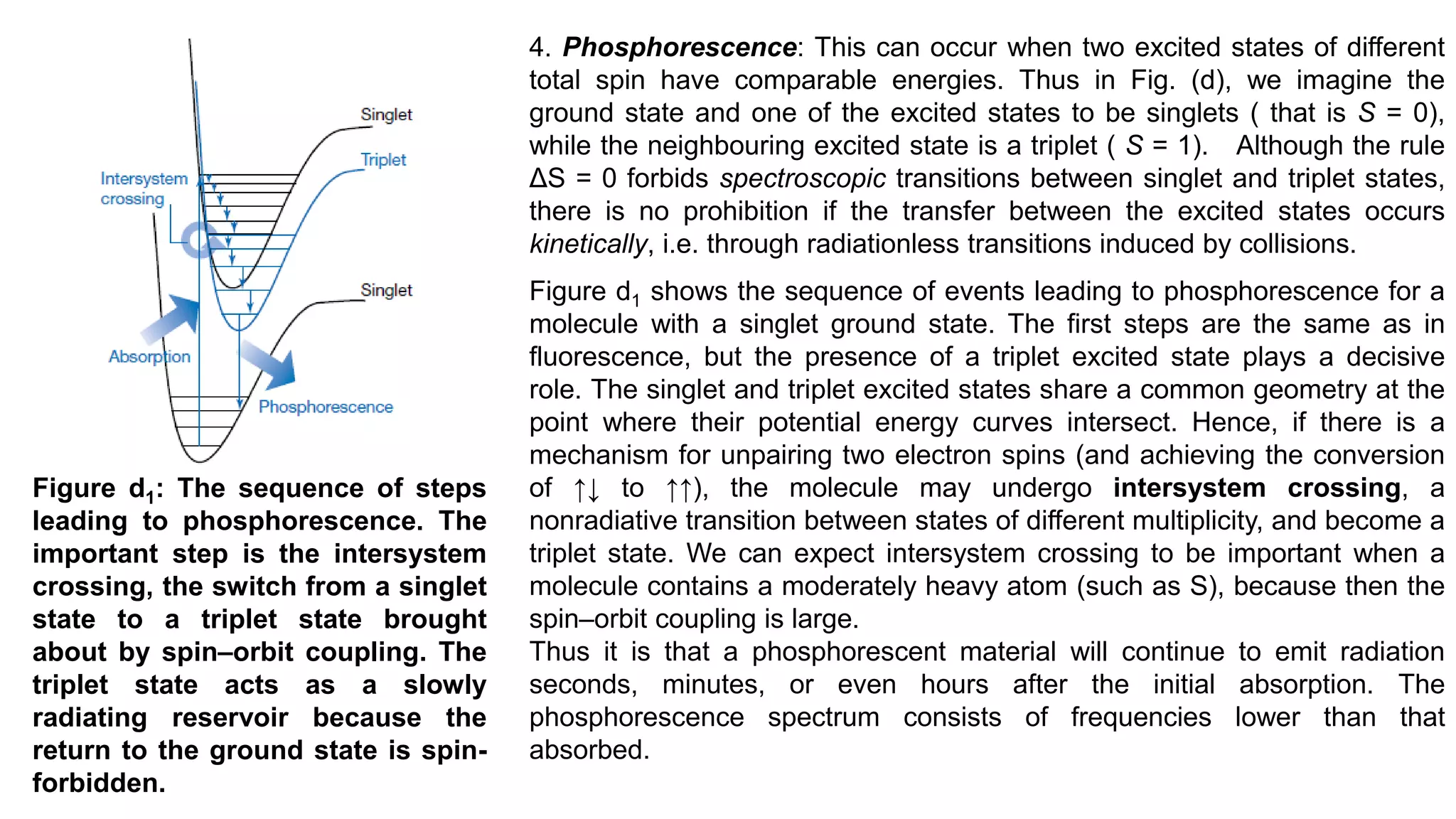 4. Phosphorescence: This can occur when two excited states of different
total spin have comparable energies. Thus in Fig. (d), we imagine the
ground state and one of the excited states to be singlets ( that is S = 0),
while the neighbouring excited state is a triplet ( S = 1). Although the rule
ΔS = 0 forbids spectroscopic transitions between singlet and triplet states,
there is no prohibition if the transfer between the excited states occurs
kinetically, i.e. through radiationless transitions induced by collisions.
Figure d1 shows the sequence of events leading to phosphorescence for a
molecule with a singlet ground state. The first steps are the same as in
fluorescence, but the presence of a triplet excited state plays a decisive
role. The singlet and triplet excited states share a common geometry at the
point where their potential energy curves intersect. Hence, if there is a
mechanism for unpairing two electron spins (and achieving the conversion
of ↑↓ to ↑↑), the molecule may undergo intersystem crossing, a
nonradiative transition between states of different multiplicity, and become a
triplet state. We can expect intersystem crossing to be important when a
molecule contains a moderately heavy atom (such as S), because then the
spin–orbit coupling is large.
Thus it is that a phosphorescent material will continue to emit radiation
seconds, minutes, or even hours after the initial absorption. The
phosphorescence spectrum consists of frequencies lower than that
absorbed.
Figure d1: The sequence of steps
leading to phosphorescence. The
important step is the intersystem
crossing, the switch from a singlet
state to a triplet state brought
about by spin–orbit coupling. The
triplet state acts as a slowly
radiating reservoir because the
return to the ground state is spin-
forbidden.
 