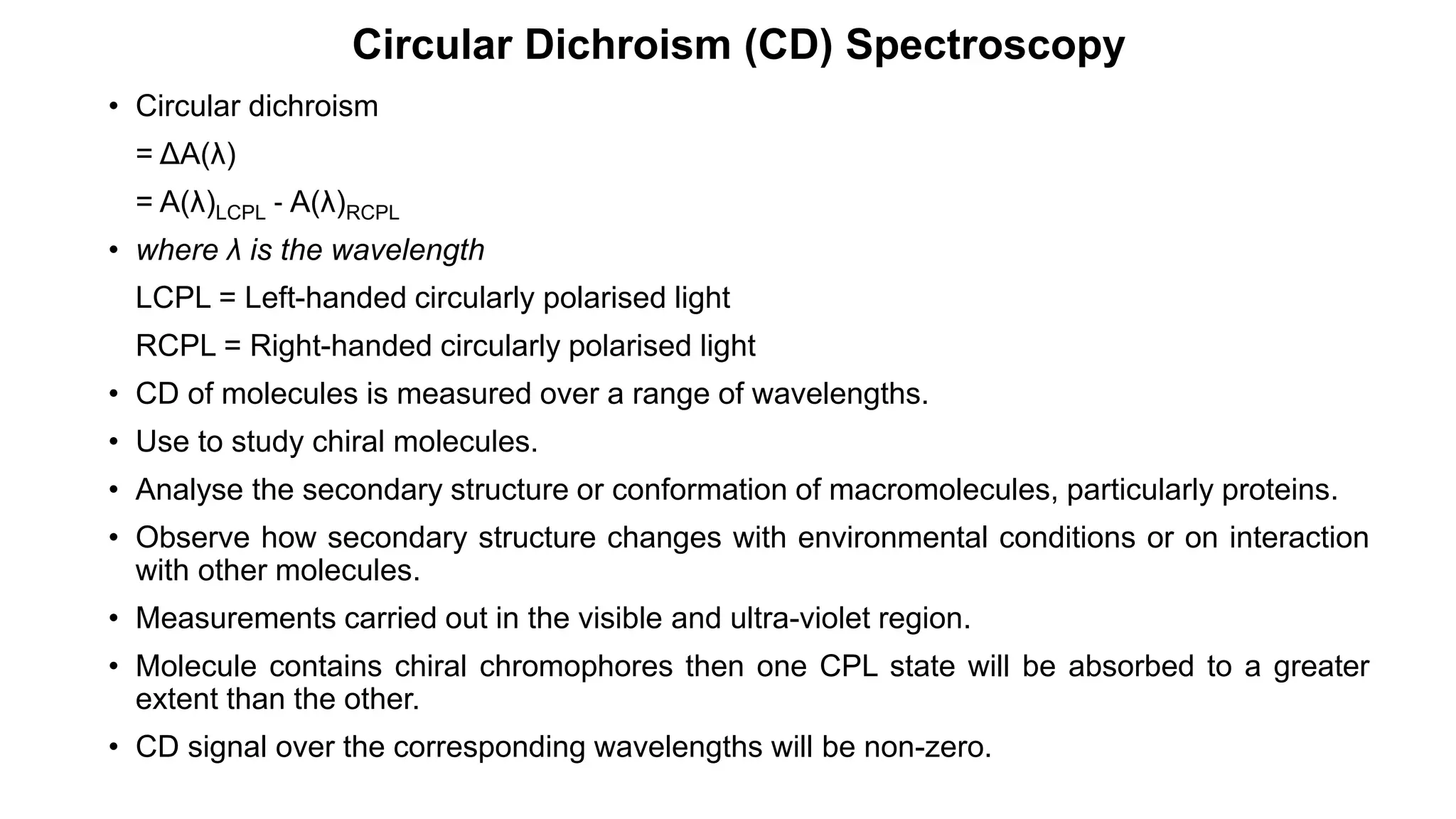 • Circular dichroism
= ΔA(λ)
= A(λ)LCPL ‐ A(λ)RCPL
• where λ is the wavelength
LCPL = Left-handed circularly polarised light
RCPL = Right-handed circularly polarised light
• CD of molecules is measured over a range of wavelengths.
• Use to study chiral molecules.
• Analyse the secondary structure or conformation of macromolecules, particularly proteins.
• Observe how secondary structure changes with environmental conditions or on interaction
with other molecules.
• Measurements carried out in the visible and ultra-violet region.
• Molecule contains chiral chromophores then one CPL state will be absorbed to a greater
extent than the other.
• CD signal over the corresponding wavelengths will be non-zero.
Circular Dichroism (CD) Spectroscopy
 