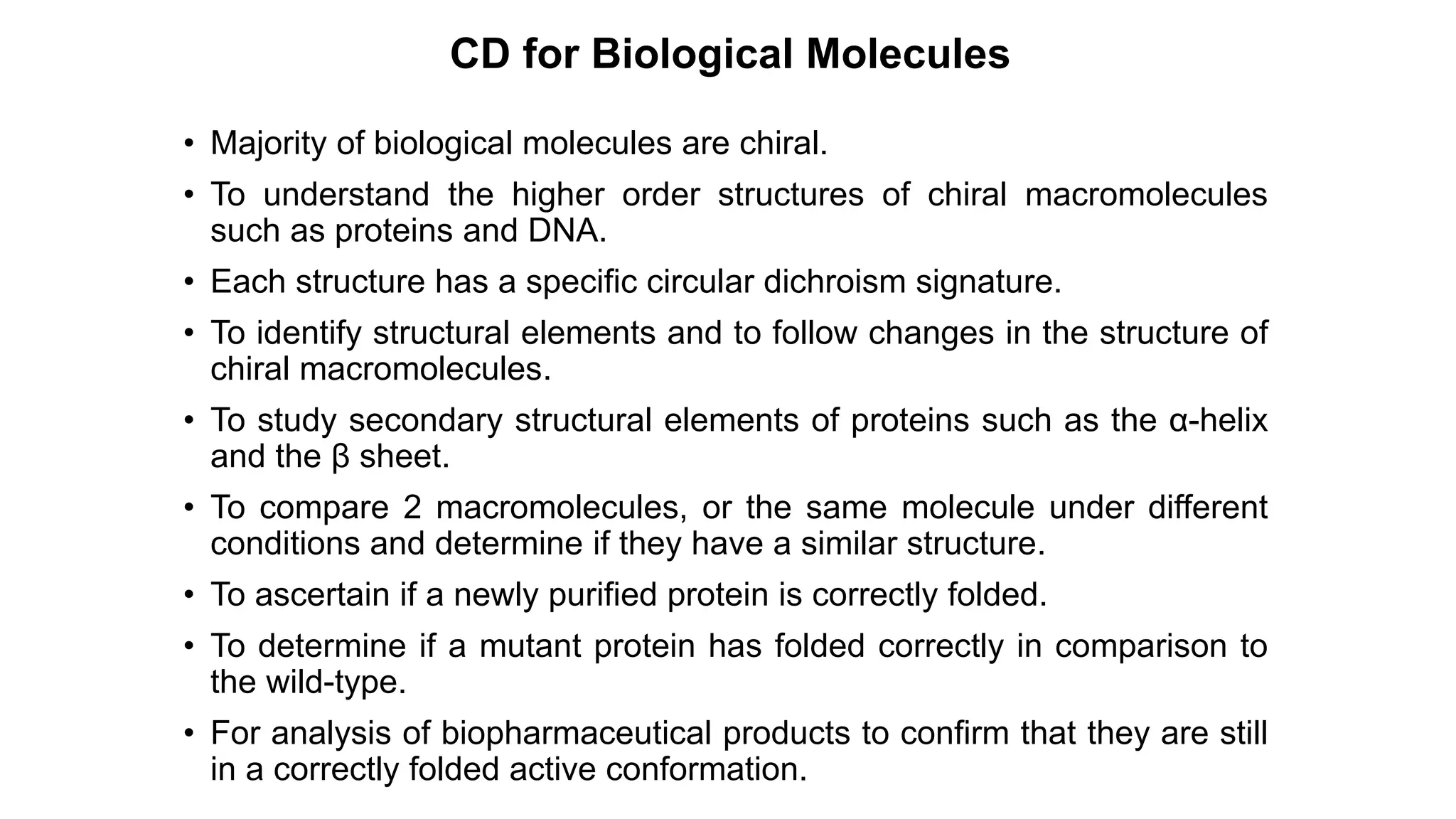 CD for Biological Molecules
• Majority of biological molecules are chiral.
• To understand the higher order structures of chiral macromolecules
such as proteins and DNA.
• Each structure has a specific circular dichroism signature.
• To identify structural elements and to follow changes in the structure of
chiral macromolecules.
• To study secondary structural elements of proteins such as the α-helix
and the β sheet.
• To compare 2 macromolecules, or the same molecule under different
conditions and determine if they have a similar structure.
• To ascertain if a newly purified protein is correctly folded.
• To determine if a mutant protein has folded correctly in comparison to
the wild-type.
• For analysis of biopharmaceutical products to confirm that they are still
in a correctly folded active conformation.
 