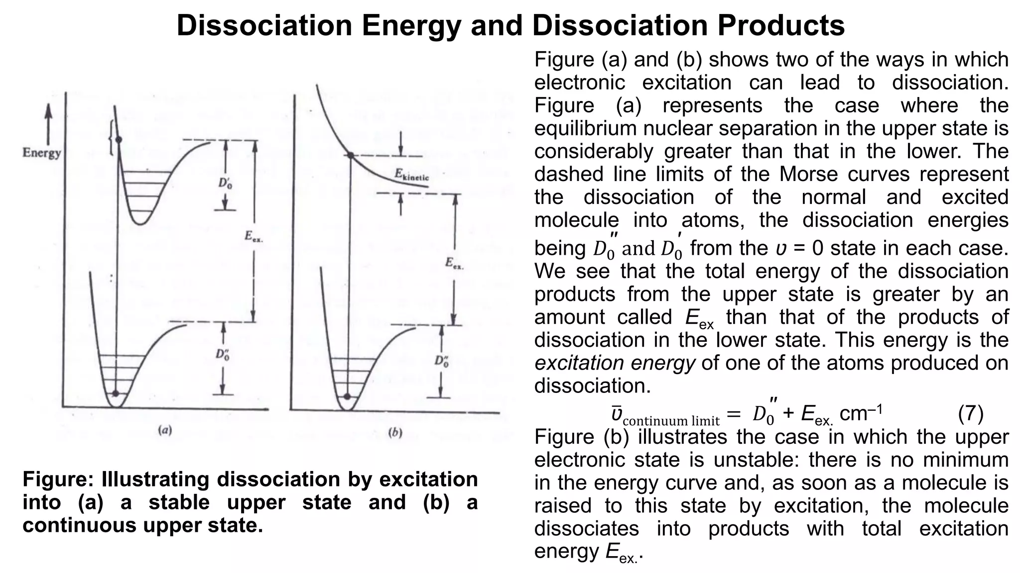 Dissociation Energy and Dissociation Products
Figure (a) and (b) shows two of the ways in which
electronic excitation can lead to dissociation.
Figure (a) represents the case where the
equilibrium nuclear separation in the upper state is
considerably greater than that in the lower. The
dashed line limits of the Morse curves represent
the dissociation of the normal and excited
molecule into atoms, the dissociation energies
being 𝐷0
′′ and 𝐷0
′ from the ʋ = 0 state in each case.
We see that the total energy of the dissociation
products from the upper state is greater by an
amount called Eex than that of the products of
dissociation in the lower state. This energy is the
excitation energy of one of the atoms produced on
dissociation.
ʋcontinuum limit = 𝐷0
′′ + Eex. cm‒1 (7)
Figure (b) illustrates the case in which the upper
electronic state is unstable: there is no minimum
in the energy curve and, as soon as a molecule is
raised to this state by excitation, the molecule
dissociates into products with total excitation
energy Eex..
Figure: Illustrating dissociation by excitation
into (a) a stable upper state and (b) a
continuous upper state.
 