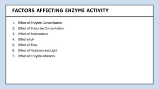 FACTORS AFFECTING ENZYME ACTIVITY
1. Effect of Enzyme Concentration
2. Effect of Substrate Concentration
3. Effect of Temperature
4. Effect of pH
5. Effect of Time
6. Effect of Radiation and Light
7. Effect of Enzyme inhibitors
 