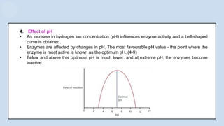 4. Effect of pH
• An increase in hydrogen ion concentration (pH) influences enzyme activity and a bell-shaped
curve is obtained.
• Enzymes are affected by changes in pH. The most favourable pH value - the point where the
enzyme is most active is known as the optimum pH. (4-9)
• Below and above this optimum pH is much lower, and at extreme pH, the enzymes become
inactive.
 