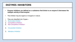 ENZYMES INHIBITORS
• Enzyme inhibitors are defined as a substance that binds to an enzyme & decreases the
catalytic activity of that enzyme.
• The inhibitor may be organic or inorganic in nature.
• They are classified into 3 types –
1. Reversible Inhibitor
a. Competitive inhibition
b. Non-competitive inhibition
2. Irreversible Inhibition
3. Allosteric Inhibition
 