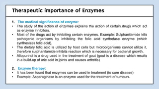 Therapeutic importance of Enzymes
1. The medical significance of enzyme:
• The study of the action of enzymes explains the action of certain drugs which act
as enzyme inhibitors.
• Most of the drugs act by inhibiting certain enzymes. Example: Sulphanilamide kills
pathogenic organisms by inhibiting the folic acid synthetase enzyme (which
synthesizes folic acid).
• The dietary folic acid is utilized by host cells but microorganisms cannot utilize it,
therefore sulphanilamide inhibits reaction which is necessary for bacterial growth.
• Allopurinol is a drug used in the treatment of gout (gout is a disease which results
in a build-up of uric acid in joints and causes arthritis)
2. Enzyme therapy:
• It has been found that enzymes can be used in treatment (to cure disease)
• Example: Asparaginase is an enzyme used for the treatment of tumours.
 