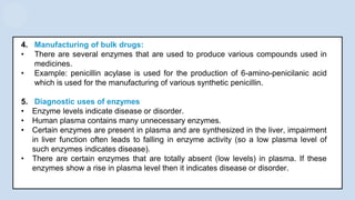 4. Manufacturing of bulk drugs:
• There are several enzymes that are used to produce various compounds used in
medicines.
• Example: penicillin acylase is used for the production of 6-amino-penicilanic acid
which is used for the manufacturing of various synthetic penicillin.
5. Diagnostic uses of enzymes
• Enzyme levels indicate disease or disorder.
• Human plasma contains many unnecessary enzymes.
• Certain enzymes are present in plasma and are synthesized in the liver, impairment
in liver function often leads to falling in enzyme activity (so a low plasma level of
such enzymes indicates disease).
• There are certain enzymes that are totally absent (low levels) in plasma. If these
enzymes show a rise in plasma level then it indicates disease or disorder.
 