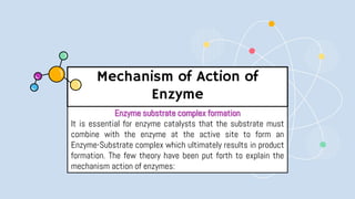 Mechanism of Action of
Enzyme
Enzyme substrate complex formation
It is essential for enzyme catalysts that the substrate must
combine with the enzyme at the active site to form an
Enzyme-Substrate complex which ultimately results in product
formation. The few theory have been put forth to explain the
mechanism action of enzymes:
 