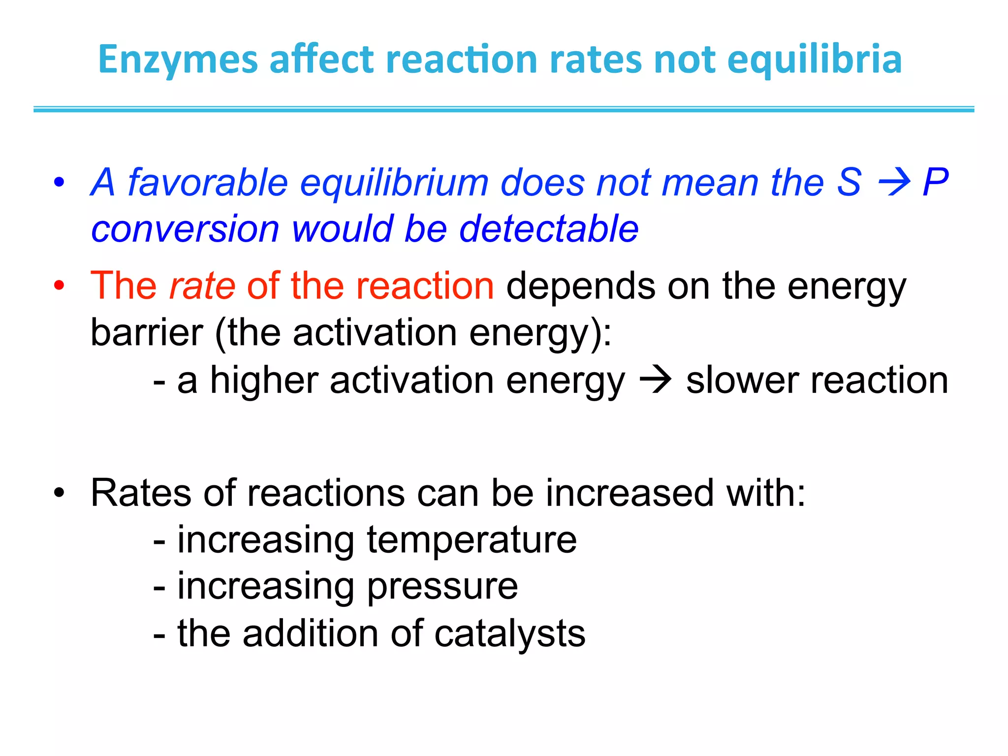 Enzymes	
  aﬀect	
  reac@on	
  rates	
  not	
  equilibria	
  
•  A favorable equilibrium does not mean the S à P
conversion would be detectable
•  The rate of the reaction depends on the energy
barrier (the activation energy):
- a higher activation energy à slower reaction
•  Rates of reactions can be increased with:
- increasing temperature
- increasing pressure
- the addition of catalysts
 