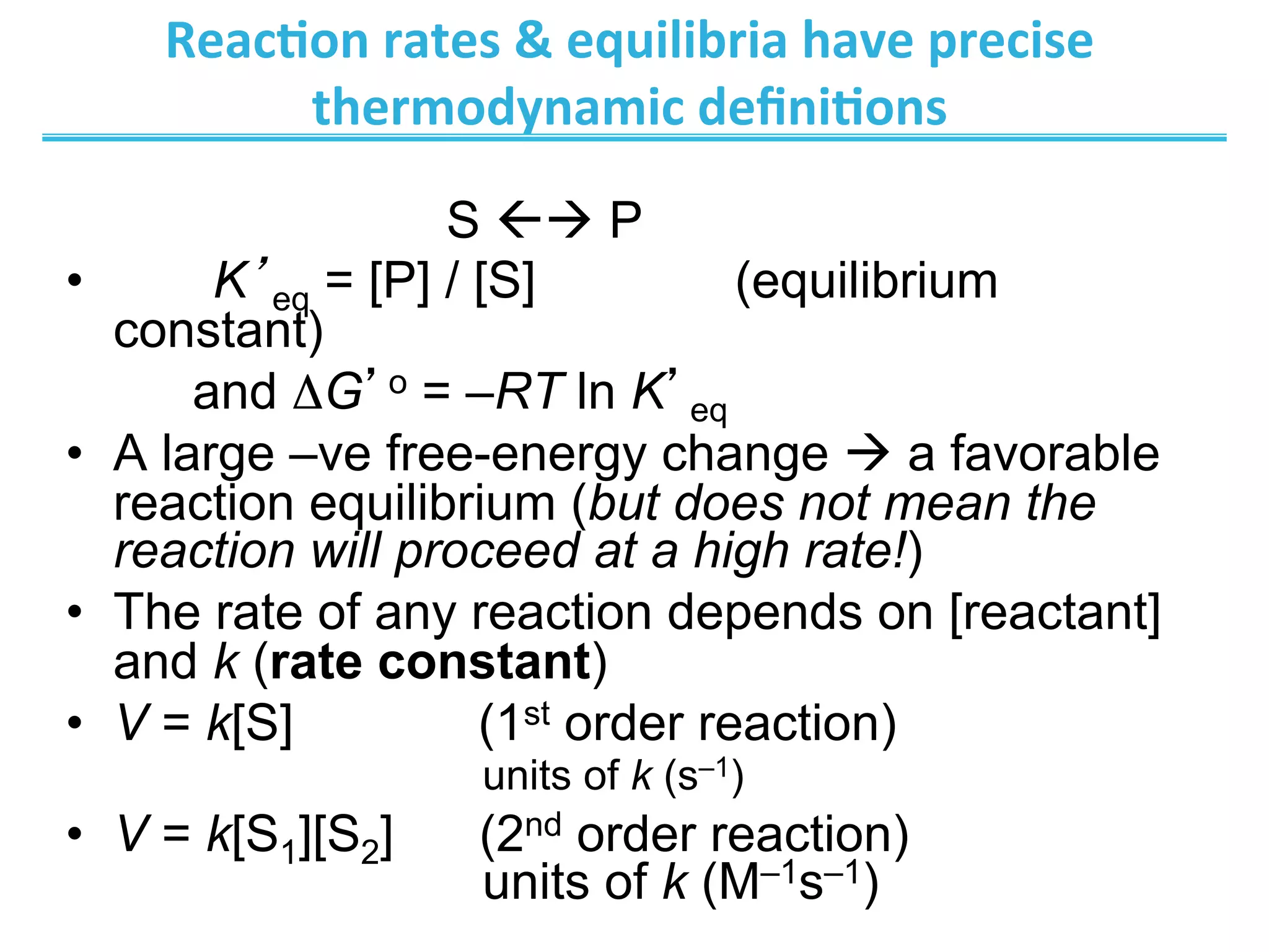 Reac@on	
  rates	
  	
  equilibria	
  have	
  precise	
  
thermodynamic	
  deﬁni@ons	
  
S ßà P
•  K’eq = [P] / [S] (equilibrium
constant)
and ΔG’o = –RT ln K’eq
•  A large –ve free-energy change à a favorable
reaction equilibrium (but does not mean the
reaction will proceed at a high rate!)
•  The rate of any reaction depends on [reactant]
and k (rate constant)
•  V = k[S] (1st order reaction)
units of k (s–1)
•  V = k[S1][S2] (2nd order reaction)
units of k (M–1s–1)
 
