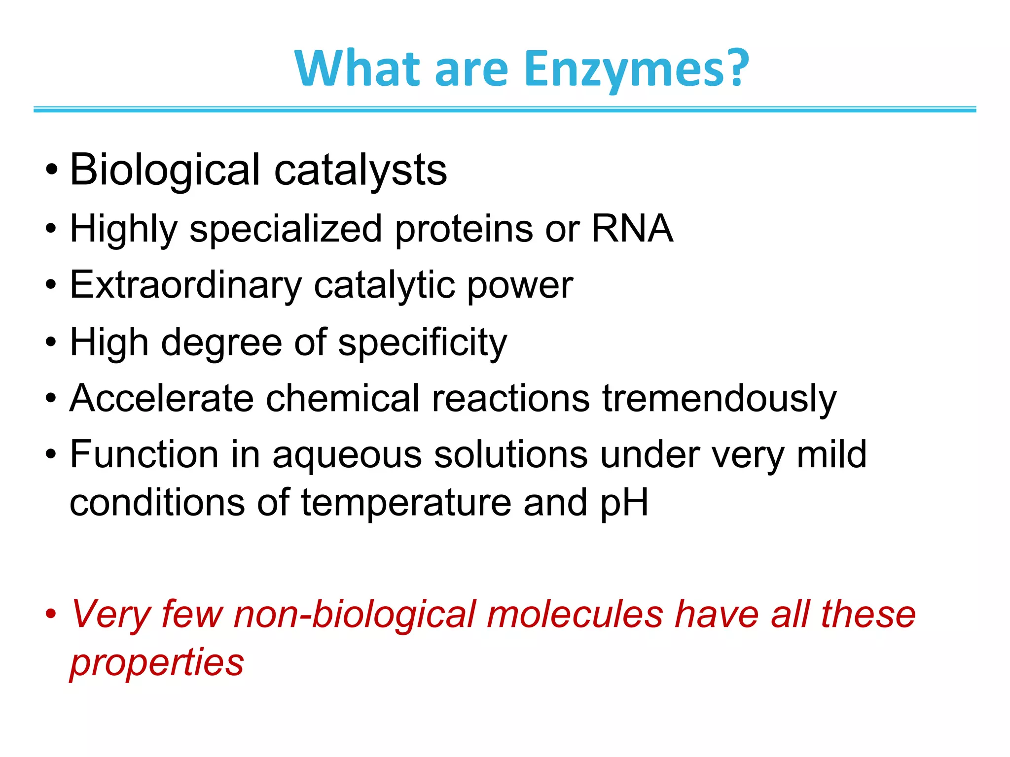 What	
  are	
  Enzymes?	
  
• Biological catalysts
•  Highly specialized proteins or RNA
•  Extraordinary catalytic power
•  High degree of specificity
•  Accelerate chemical reactions tremendously
•  Function in aqueous solutions under very mild
conditions of temperature and pH
•  Very few non-biological molecules have all these
properties
 