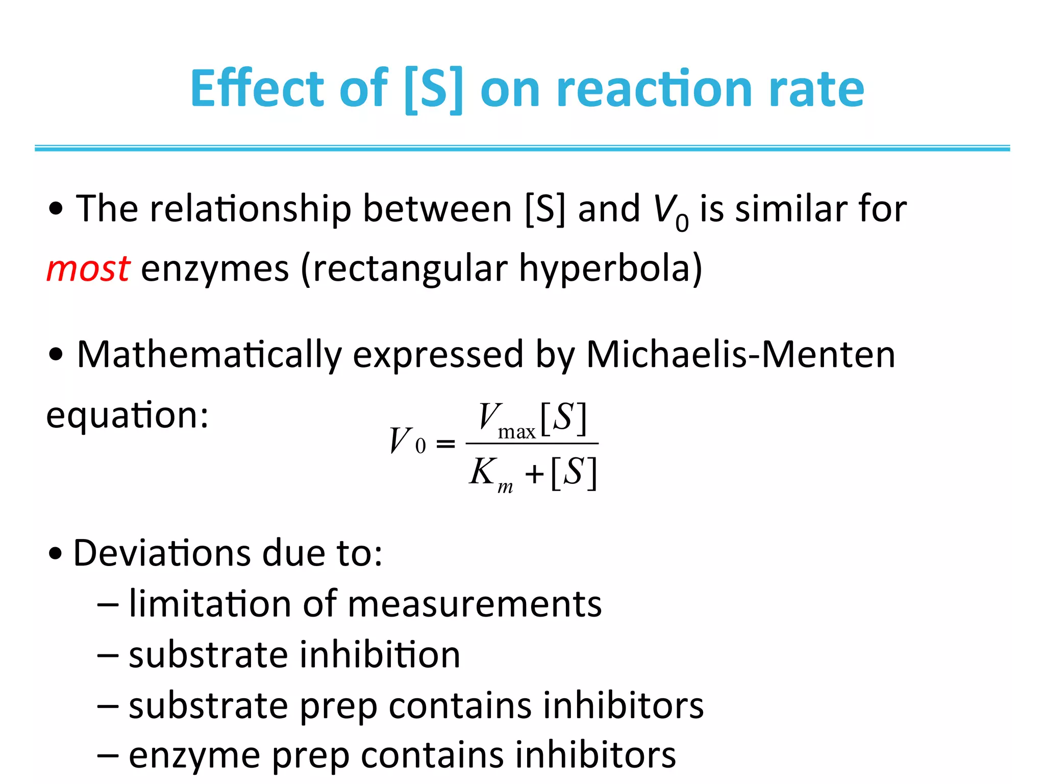 Eﬀect	
  of	
  [S]	
  on	
  reac@on	
  rate	
  
• 	
  The	
  rela0onship	
  between	
  [S]	
  and	
  V0	
  is	
  similar	
  for	
  
most	
  enzymes	
  (rectangular	
  hyperbola)	
  
• 	
  Mathema0cally	
  expressed	
  by	
  Michaelis-­‐Menten	
  
equa0on:	
  	
  	
  
• Devia0ons	
  due	
  to:	
  
– 	
  limita0on	
  of	
  measurements	
  
– 	
  substrate	
  inhibi0on	
  
– 	
  substrate	
  prep	
  contains	
  inhibitors	
  
– 	
  enzyme	
  prep	
  contains	
  inhibitors	
  
][
][max
0
SK
SV
V
m +
=
 
