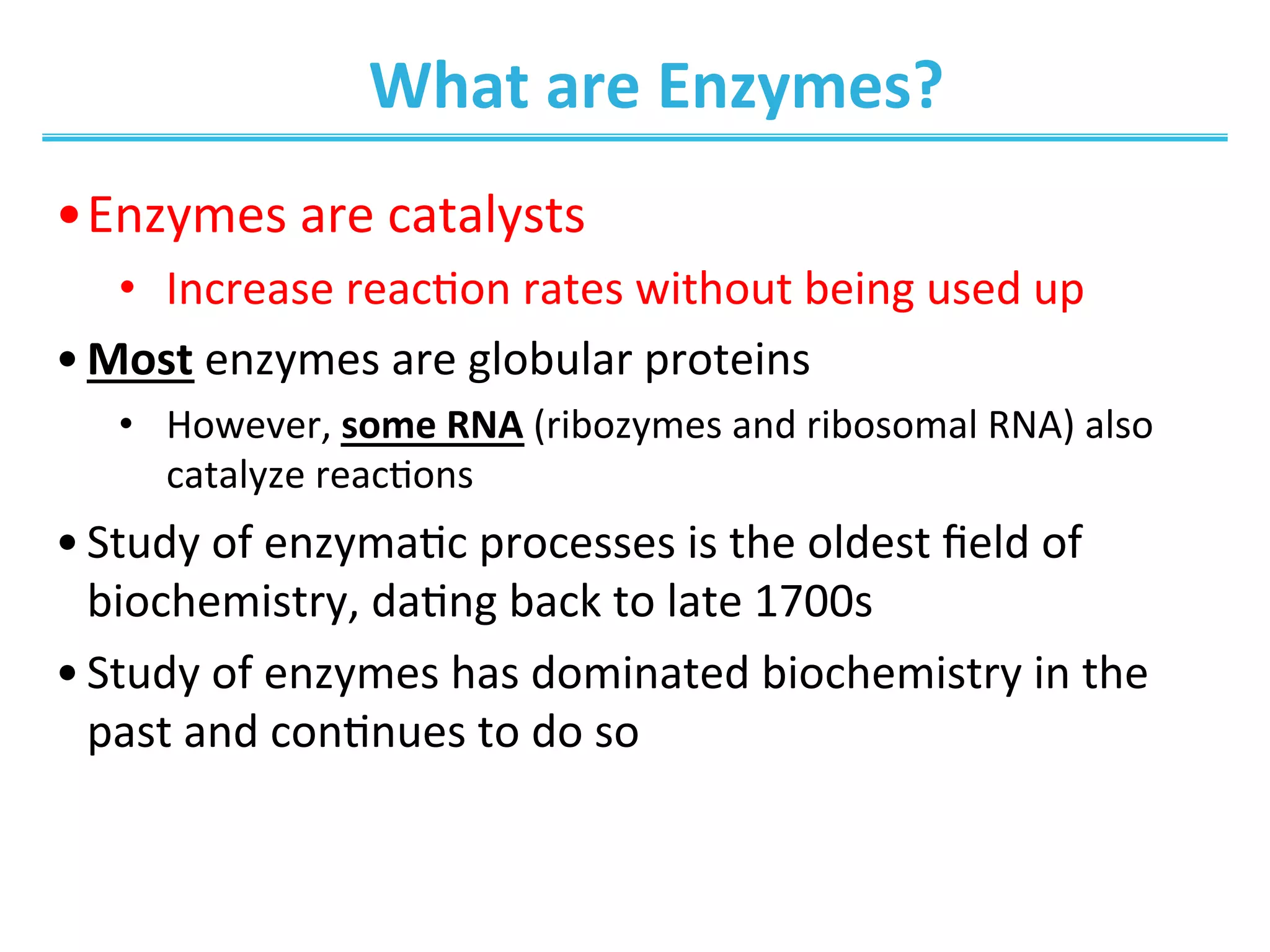 What	
  are	
  Enzymes?	
  
• Enzymes	
  are	
  catalysts	
  
•  Increase	
  reac0on	
  rates	
  without	
  being	
  used	
  up	
  
• Most	
  enzymes	
  are	
  globular	
  proteins	
  	
  
•  However,	
  some	
  RNA	
  (ribozymes	
  and	
  ribosomal	
  RNA)	
  also	
  
catalyze	
  reac0ons	
  
• Study	
  of	
  enzyma0c	
  processes	
  is	
  the	
  oldest	
  ﬁeld	
  of	
  
biochemistry,	
  da0ng	
  back	
  to	
  late	
  1700s	
  
• Study	
  of	
  enzymes	
  has	
  dominated	
  biochemistry	
  in	
  the	
  
past	
  and	
  con0nues	
  to	
  do	
  so	
  
 