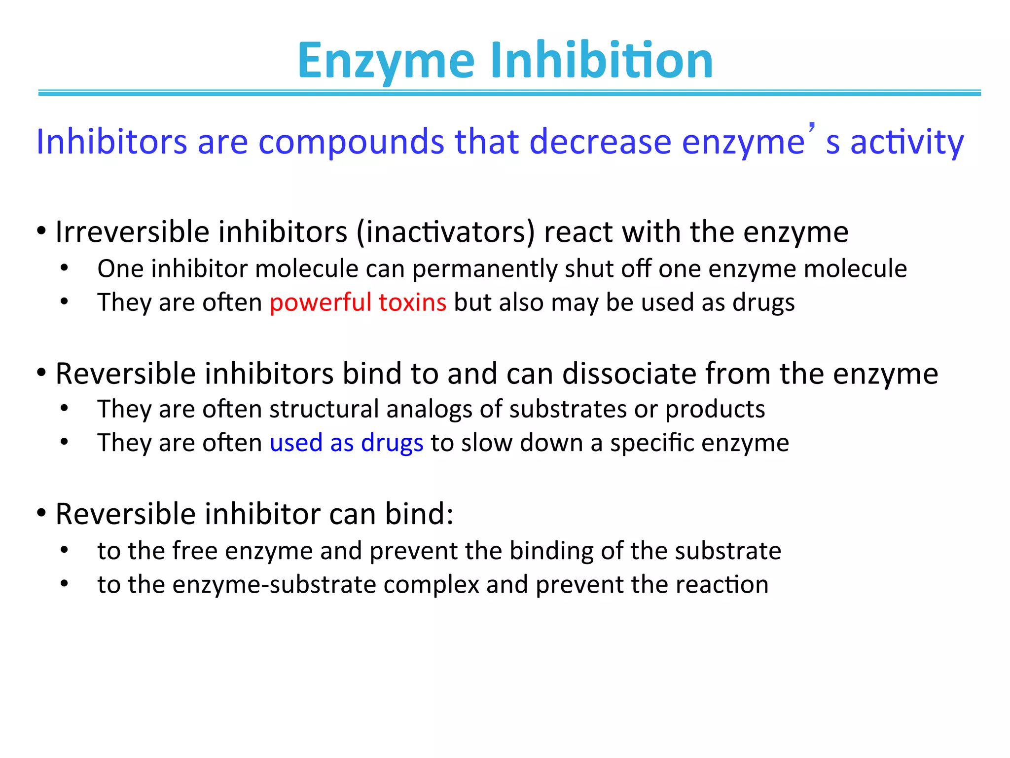 Enzyme	
  Inhibi@on	
  
Inhibitors	
  are	
  compounds	
  that	
  decrease	
  enzyme’s	
  ac0vity	
  
	
  
• 	
  Irreversible	
  inhibitors	
  (inac0vators)	
  react	
  with	
  the	
  enzyme	
  
•  One	
  inhibitor	
  molecule	
  can	
  permanently	
  shut	
  oﬀ	
  one	
  enzyme	
  molecule	
  
•  They	
  are	
  o_en	
  powerful	
  toxins	
  but	
  also	
  may	
  be	
  used	
  as	
  drugs	
  
• 	
  Reversible	
  inhibitors	
  bind	
  to	
  and	
  can	
  dissociate	
  from	
  the	
  enzyme	
  
•  They	
  are	
  o_en	
  structural	
  analogs	
  of	
  substrates	
  or	
  products	
  
•  They	
  are	
  o_en	
  used	
  as	
  drugs	
  to	
  slow	
  down	
  a	
  speciﬁc	
  enzyme	
  
• 	
  Reversible	
  inhibitor	
  can	
  bind:	
  	
  
•  to	
  the	
  free	
  enzyme	
  and	
  prevent	
  the	
  binding	
  of	
  the	
  substrate	
  
•  to	
  the	
  enzyme-­‐substrate	
  complex	
  and	
  prevent	
  the	
  reac0on	
  
 