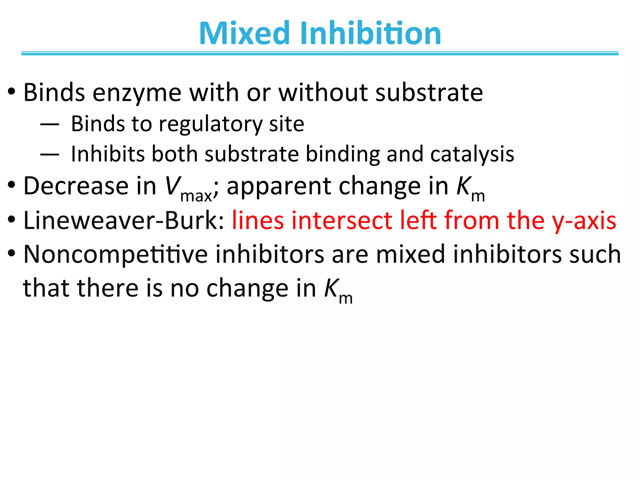 Mixed	
  Inhibi@on	
  
• Binds	
  enzyme	
  with	
  or	
  without	
  substrate	
  
―  Binds	
  to	
  regulatory	
  site	
  
―  Inhibits	
  both	
  substrate	
  binding	
  and	
  catalysis	
  
• Decrease	
  in	
  Vmax;	
  apparent	
  change	
  in	
  Km	
  
• Lineweaver-­‐Burk:	
  lines	
  intersect	
  le_	
  from	
  the	
  y-­‐axis	
  
• Noncompe00ve	
  inhibitors	
  are	
  mixed	
  inhibitors	
  such	
  
that	
  there	
  is	
  no	
  change	
  in	
  Km	
  	
  
 