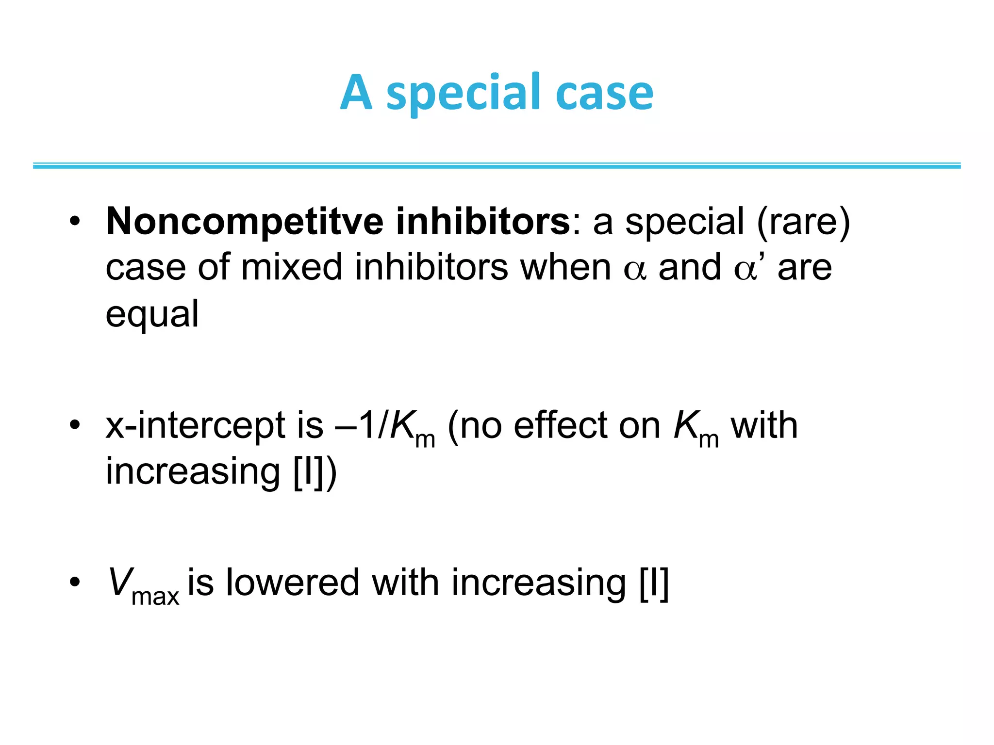 A	
  special	
  case	
  
•  Noncompetitve inhibitors: a special (rare)
case of mixed inhibitors when α and α’ are
equal
•  x-intercept is –1/Km (no effect on Km with
increasing [I])
•  Vmax is lowered with increasing [I]	
  
 