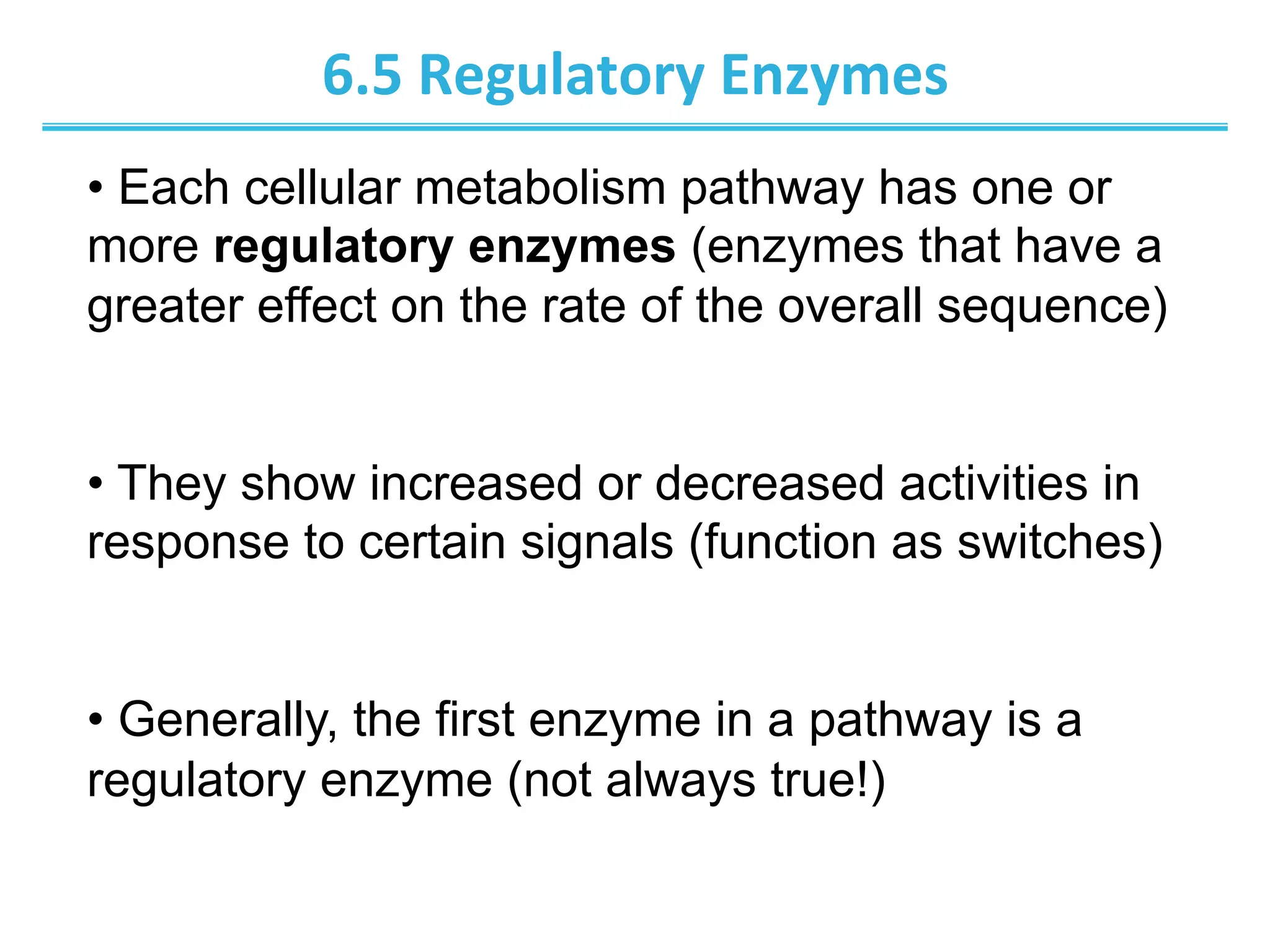 6.5	
  Regulatory	
  Enzymes	
  
• Each cellular metabolism pathway has one or
more regulatory enzymes (enzymes that have a
greater effect on the rate of the overall sequence)
• They show increased or decreased activities in
response to certain signals (function as switches)
• Generally, the first enzyme in a pathway is a
regulatory enzyme (not always true!)
 