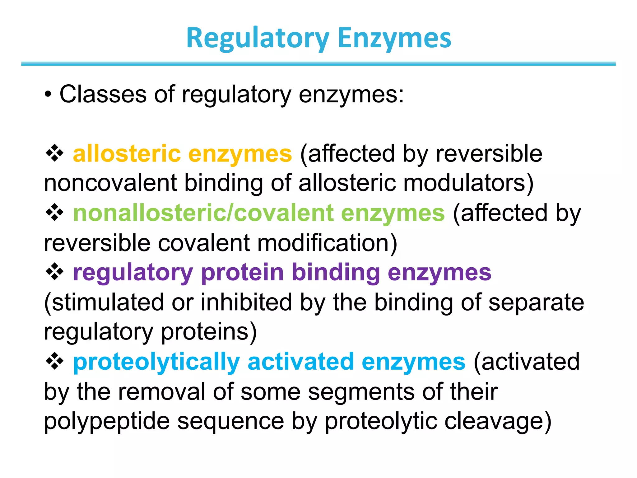 Regulatory	
  Enzymes	
  
• Classes of regulatory enzymes:
v allosteric enzymes (affected by reversible
noncovalent binding of allosteric modulators)
v nonallosteric/covalent enzymes (affected by
reversible covalent modification)
v regulatory protein binding enzymes
(stimulated or inhibited by the binding of separate
regulatory proteins)
v proteolytically activated enzymes (activated
by the removal of some segments of their
polypeptide sequence by proteolytic cleavage)
 
