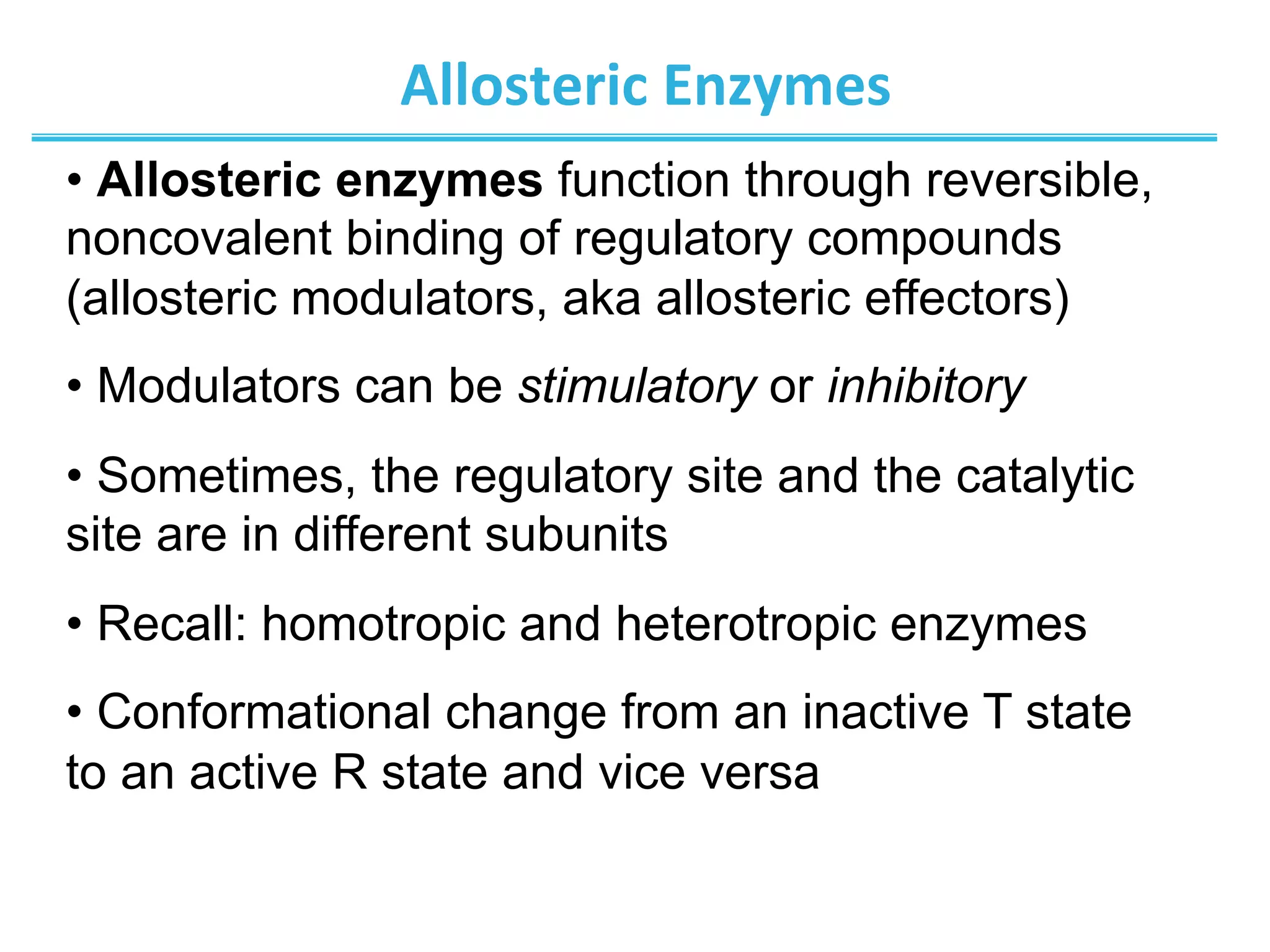 Allosteric	
  Enzymes	
  
• Allosteric enzymes function through reversible,
noncovalent binding of regulatory compounds
(allosteric modulators, aka allosteric effectors)
• Modulators can be stimulatory or inhibitory
• Sometimes, the regulatory site and the catalytic
site are in different subunits
• Recall: homotropic and heterotropic enzymes
• Conformational change from an inactive T state
to an active R state and vice versa
 