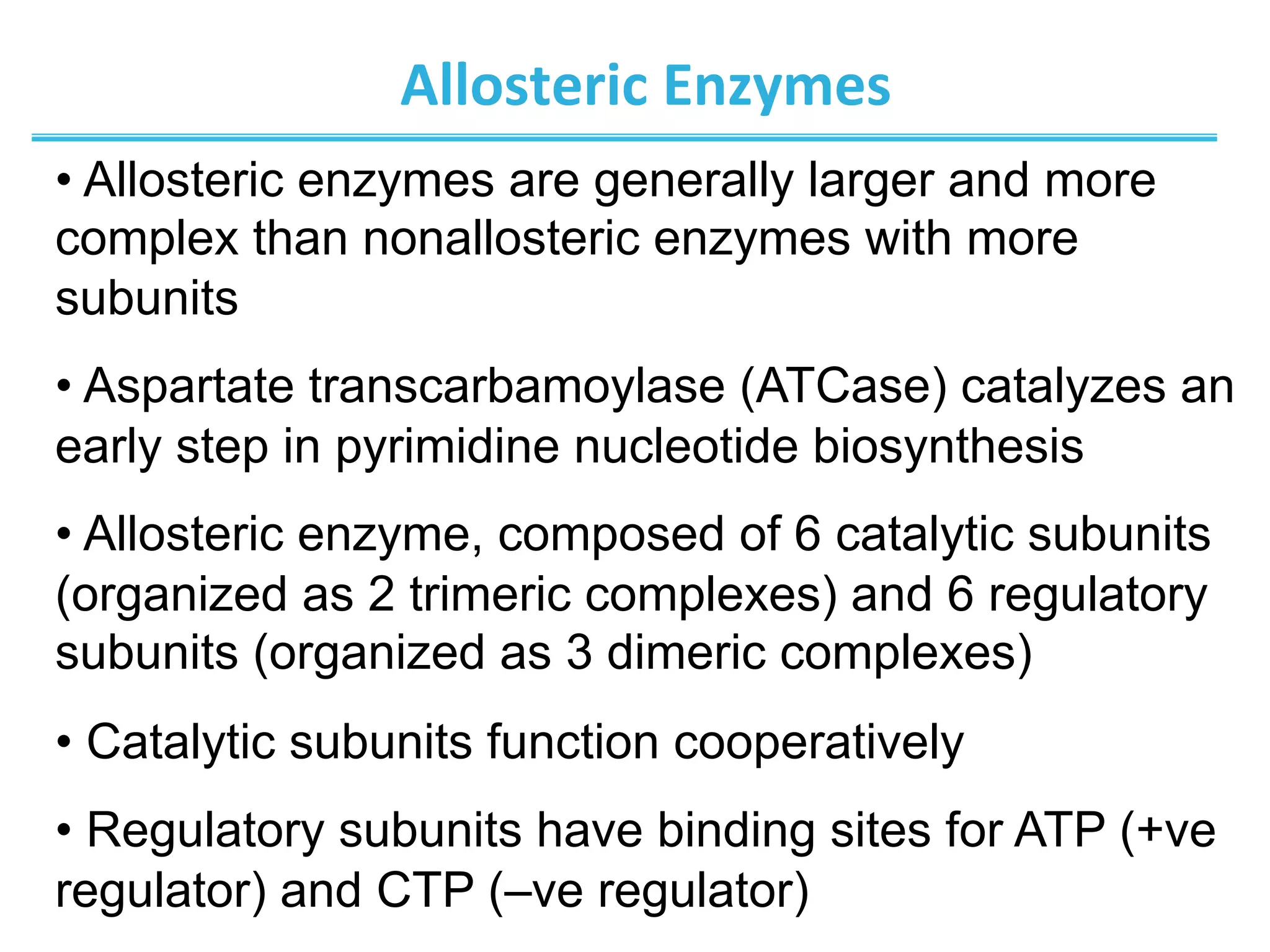 Allosteric	
  Enzymes	
  
• Allosteric enzymes are generally larger and more
complex than nonallosteric enzymes with more
subunits
• Aspartate transcarbamoylase (ATCase) catalyzes an
early step in pyrimidine nucleotide biosynthesis
• Allosteric enzyme, composed of 6 catalytic subunits
(organized as 2 trimeric complexes) and 6 regulatory
subunits (organized as 3 dimeric complexes)
• Catalytic subunits function cooperatively
• Regulatory subunits have binding sites for ATP (+ve
regulator) and CTP (–ve regulator)
 