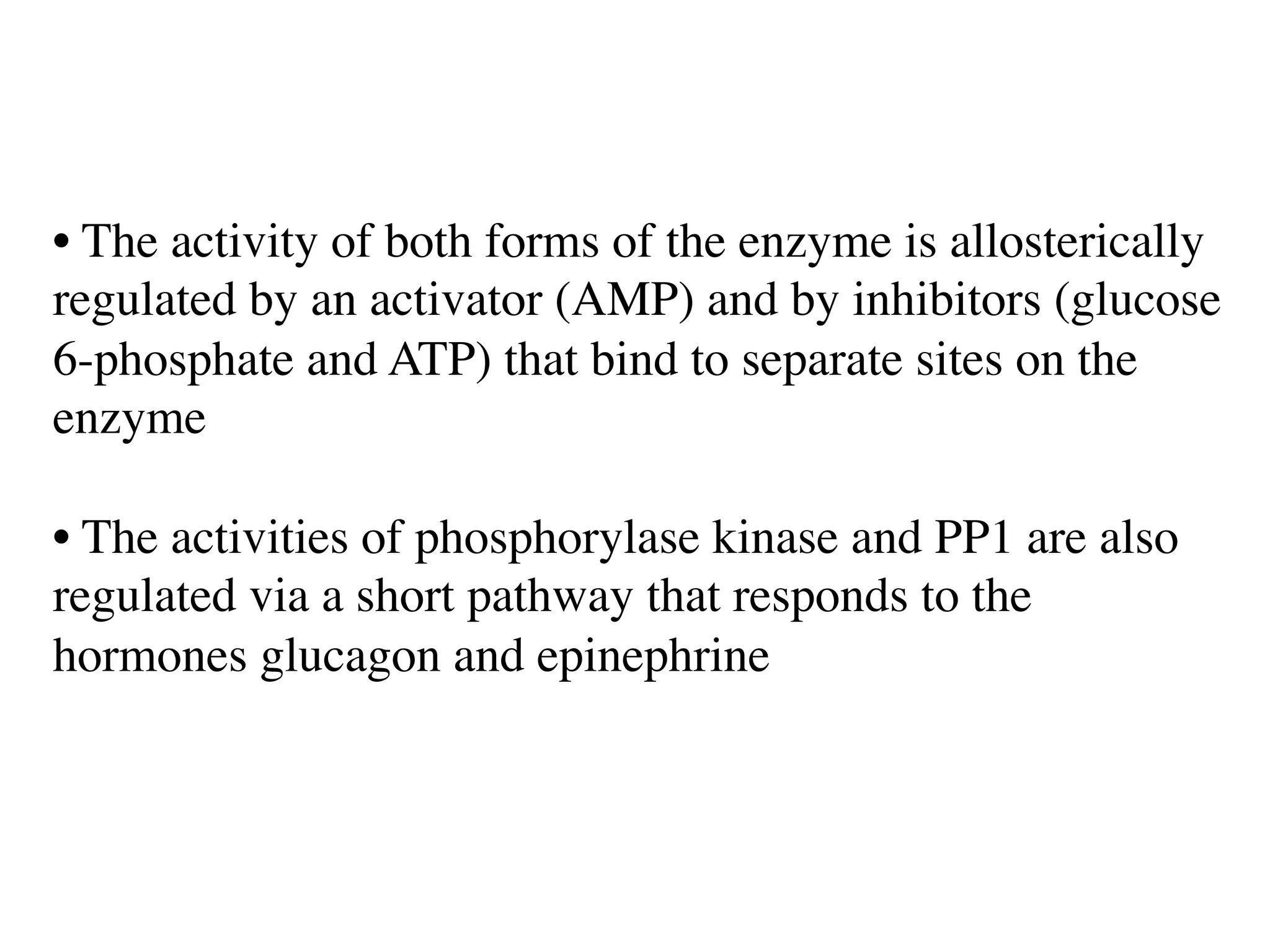 • The activity of both forms of the enzyme is allosterically
regulated by an activator (AMP) and by inhibitors (glucose
6-phosphate and ATP) that bind to separate sites on the
enzyme
• The activities of phosphorylase kinase and PP1 are also
regulated via a short pathway that responds to the
hormones glucagon and epinephrine
 
