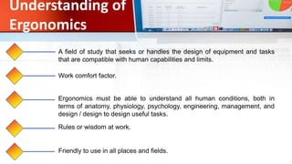 Understanding of
Ergonomics
A field of study that seeks or handles the design of equipment and tasks
that are compatible with human capabilities and limits.
Work comfort factor.
Ergonomics must be able to understand all human conditions, both in
terms of anatomy, physiology, psychology, engineering, management, and
design / design to design useful tasks.
Rules or wisdom at work.
Friendly to use in all places and fields.
 