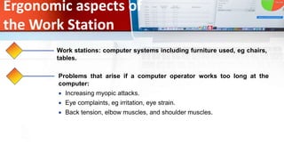 Ergonomic aspects of
the Work Station
Work stations: computer systems including furniture used, eg chairs,
tables.
Problems that arise if a computer operator works too long at the
computer:
 Increasing myopic attacks.
 Eye complaints, eg irritation, eye strain.
 Back tension, elbow muscles, and shoulder muscles.
 