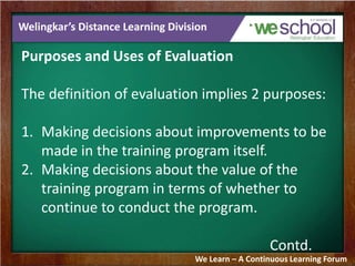 Welingkar’s Distance Learning Division 
Purposes and Uses of Evaluation 
The definition of evaluation implies 2 purposes: 
1. Making decisions about improvements to be 
made in the training program itself. 
2. Making decisions about the value of the 
training program in terms of whether to 
continue to conduct the program. 
Contd. 
We Learn – A Continuous Learning Forum 
 