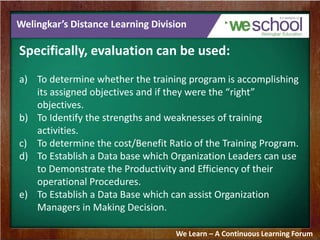 Welingkar’s Distance Learning Division 
Specifically, evaluation can be used: 
a) To determine whether the training program is accomplishing 
its assigned objectives and if they were the “right” 
objectives. 
b) To Identify the strengths and weaknesses of training 
activities. 
c) To determine the cost/Benefit Ratio of the Training Program. 
d) To Establish a Data base which Organization Leaders can use 
to Demonstrate the Productivity and Efficiency of their 
operational Procedures. 
e) To Establish a Data Base which can assist Organization 
Managers in Making Decision. 
We Learn – A Continuous Learning Forum 
 