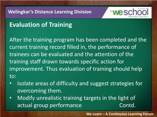 Welingkar’s Distance Learning Division 
Evaluation of Training 
After the training program has been completed and the 
current training record filled in, the performance of 
trainees can be evaluated and the attention of the 
training staff drawn towards specific action for 
improvement. Thus evaluation of training should help 
to: 
• Isolate areas of difficulty and suggest strategies for 
overcoming them. 
• Modify unrealistic training targets in the light of 
actual group performance Contd. 
We Learn – A Continuous Learning Forum 
 