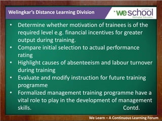 Welingkar’s Distance Learning Division 
• Determine whether motivation of trainees is of the 
required level e.g. financial incentives for greater 
output during training. 
• Compare initial selection to actual performance 
rating 
• Highlight causes of absenteeism and labour turnover 
during training 
• Evaluate and modify instruction for future training 
programme 
• Formalized management training programme have a 
vital role to play in the development of management 
skills. Contd. 
We Learn – A Continuous Learning Forum 
 