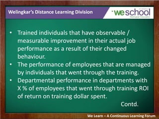 Welingkar’s Distance Learning Division 
• Trained individuals that have observable / 
measurable improvement in their actual job 
performance as a result of their changed 
behaviour. 
• The performance of employees that are managed 
by individuals that went through the training. 
• Departmental performance in departments with 
X % of employees that went through training ROI 
of return on training dollar spent. 
Contd. 
We Learn – A Continuous Learning Forum 
 