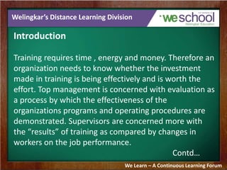 Welingkar’s Distance Learning Division 
Introduction 
Training requires time , energy and money. Therefore an 
organization needs to know whether the investment 
made in training is being effectively and is worth the 
effort. Top management is concerned with evaluation as 
a process by which the effectiveness of the 
organizations programs and operating procedures are 
demonstrated. Supervisors are concerned more with 
the “results” of training as compared by changes in 
workers on the job performance. 
Contd… 
We Learn – A Continuous Learning Forum 
 