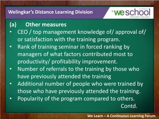 Welingkar’s Distance Learning Division 
(a) Other measures 
• CEO / top management knowledge of/ approval of/ 
or satisfaction with the training program. 
• Rank of training seminar in forced ranking by 
managers of what factors contributed most to 
productivity/ profitability improvement. 
• Number of referrals to the training by those who 
have previously attended the training 
• Additional number of people who were trained by 
those who have previously attended the training. 
• Popularity of the program compared to others. 
Contd. 
We Learn – A Continuous Learning Forum 
 