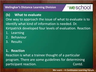 Welingkar’s Distance Learning Division 
(b) What to evaluate 
One way to approach the issue of what to evaluate is to 
identify what kind of information is needed. Dr. 
Kirtpatrick developed four levels of evaluation. Reaction 
1. Learning 
2. Behaviour 
3. Results 
1. Reaction 
Reaction is what a trainee thought of a particular 
program. There are some guidelines for determining 
participant reaction. Contd. 
We Learn – A Continuous Learning Forum 
 