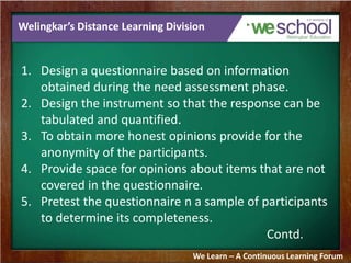 Welingkar’s Distance Learning Division 
1. Design a questionnaire based on information 
obtained during the need assessment phase. 
2. Design the instrument so that the response can be 
tabulated and quantified. 
3. To obtain more honest opinions provide for the 
anonymity of the participants. 
4. Provide space for opinions about items that are not 
covered in the questionnaire. 
5. Pretest the questionnaire n a sample of participants 
to determine its completeness. 
Contd. 
We Learn – A Continuous Learning Forum 
 