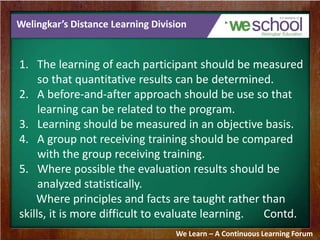 Welingkar’s Distance Learning Division 
1. The learning of each participant should be measured 
so that quantitative results can be determined. 
2. A before-and-after approach should be use so that 
learning can be related to the program. 
3. Learning should be measured in an objective basis. 
4. A group not receiving training should be compared 
with the group receiving training. 
5. Where possible the evaluation results should be 
analyzed statistically. 
Where principles and facts are taught rather than 
skills, it is more difficult to evaluate learning. Contd. 
We Learn – A Continuous Learning Forum 
 