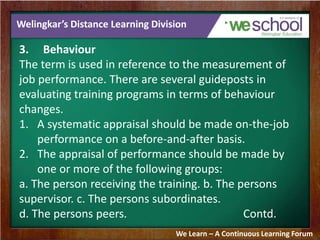 Welingkar’s Distance Learning Division 
3. Behaviour 
The term is used in reference to the measurement of 
job performance. There are several guideposts in 
evaluating training programs in terms of behaviour 
changes. 
1. A systematic appraisal should be made on-the-job 
performance on a before-and-after basis. 
2. The appraisal of performance should be made by 
one or more of the following groups: 
a. The person receiving the training. b. The persons 
supervisor. c. The persons subordinates. 
d. The persons peers. Contd. 
We Learn – A Continuous Learning Forum 
 