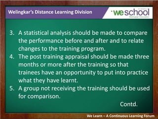 Welingkar’s Distance Learning Division 
3. A statistical analysis should be made to compare 
the performance before and after and to relate 
changes to the training program. 
4. The post training appraisal should be made three 
months or more after the training so that 
trainees have an opportunity to put into practice 
what they have learnt. 
5. A group not receiving the training should be used 
for comparison. 
Contd. 
We Learn – A Continuous Learning Forum 
 