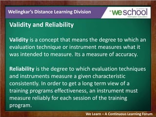 Welingkar’s Distance Learning Division 
Validity and Reliability 
Validity is a concept that means the degree to which an 
evaluation technique or instrument measures what it 
was intended to measure. Its a measure of accuracy. 
Reliability is the degree to which evaluation techniques 
and instruments measure a given characteristic 
consistently. In order to get a long term view of a 
training programs effectiveness, an instrument must 
measure reliably for each session of the training 
program. 
We Learn – A Continuous Learning Forum 
 
