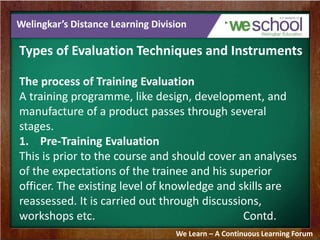 Welingkar’s Distance Learning Division 
Types of Evaluation Techniques and Instruments 
The process of Training Evaluation 
A training programme, like design, development, and 
manufacture of a product passes through several 
stages. 
1. Pre-Training Evaluation 
This is prior to the course and should cover an analyses 
of the expectations of the trainee and his superior 
officer. The existing level of knowledge and skills are 
reassessed. It is carried out through discussions, 
workshops etc. Contd. 
We Learn – A Continuous Learning Forum 
 