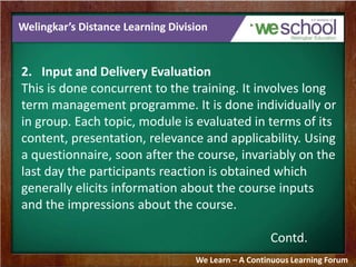 Welingkar’s Distance Learning Division 
2. Input and Delivery Evaluation 
This is done concurrent to the training. It involves long 
term management programme. It is done individually or 
in group. Each topic, module is evaluated in terms of its 
content, presentation, relevance and applicability. Using 
a questionnaire, soon after the course, invariably on the 
last day the participants reaction is obtained which 
generally elicits information about the course inputs 
and the impressions about the course. 
Contd. 
We Learn – A Continuous Learning Forum 
 