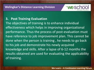 Welingkar’s Distance Learning Division 
3. Post Training Evaluation 
The objectives of training is to enhance individual 
effectiveness which helps in improving organizational 
performance. Thus the process of post-evaluation must 
have reference to job improvement plan. This cannot be 
done when the person is training , he needs to go back 
to his job and demonstrate his newly acquired 
knowledge and skills. After a lapse of 6-12 months the 
results obtained are used for evaluating the applicability 
of training. 
We Learn – A Continuous Learning Forum 
 