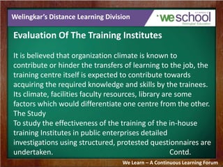 Welingkar’s Distance Learning Division 
Evaluation Of The Training Institutes 
It is believed that organization climate is known to 
contribute or hinder the transfers of learning to the job, the 
training centre itself is expected to contribute towards 
acquiring the required knowledge and skills by the trainees. 
Its climate, facilities faculty resources, library are some 
factors which would differentiate one centre from the other. 
The Study 
To study the effectiveness of the training of the in-house 
training Institutes in public enterprises detailed 
investigations using structured, protested questionnaires are 
undertaken. Contd. 
We Learn – A Continuous Learning Forum 
 