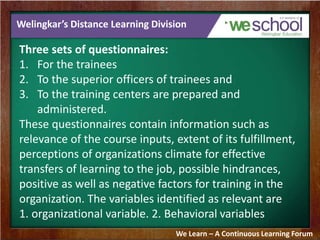 Welingkar’s Distance Learning Division 
Three sets of questionnaires: 
1. For the trainees 
2. To the superior officers of trainees and 
3. To the training centers are prepared and 
administered. 
These questionnaires contain information such as 
relevance of the course inputs, extent of its fulfillment, 
perceptions of organizations climate for effective 
transfers of learning to the job, possible hindrances, 
positive as well as negative factors for training in the 
organization. The variables identified as relevant are 
1. organizational variable. 2. Behavioral variables 
We Learn – A Continuous Learning Forum 
 