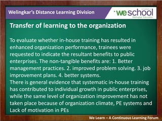Welingkar’s Distance Learning Division 
Transfer of learning to the organization 
To evaluate whether in-house training has resulted in 
enhanced organization performance, trainees were 
requested to indicate the resultant benefits to public 
enterprises. The non-tangible benefits are: 1. Better 
management practices. 2. improved problem solving. 3. job 
improvement plans. 4. better systems. 
There is general evidence that systematic in-house training 
has contributed to individual growth in public enterprises, 
while the same level of organization improvement has not 
taken place because of organization climate, PE systems and 
Lack of motivation in PEs 
We Learn – A Continuous Learning Forum 
 