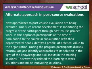 Welingkar’s Distance Learning Division 
Alternate approach in post-course evaluations 
New approaches to post-course evaluation are being 
explored. One such recent development is monitoring the 
progress of the participant through post-course project 
work. In this approach participants at the time of 
nomination to the course in consultation with their 
departmental heads identify a proble, of practical value to 
the organization. During the program participants discuss, 
reformulate and identify approaches to its solution in the 
light of the knowledge and skill inputs in the training 
sessions. This way they related the learning to work 
situations and made innovating solutions. 
We Learn – A Continuous Learning Forum 
 